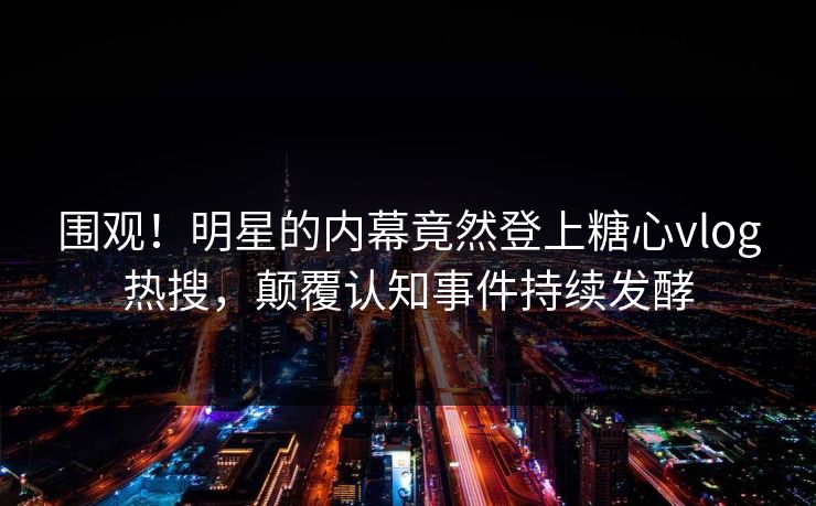 围观！明星的内幕竟然登上糖心vlog热搜，颠覆认知事件持续发酵