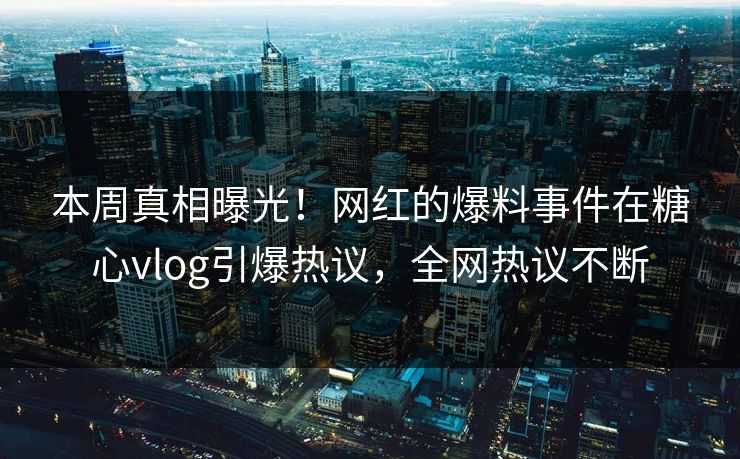 本周真相曝光！网红的爆料事件在糖心vlog引爆热议，全网热议不断