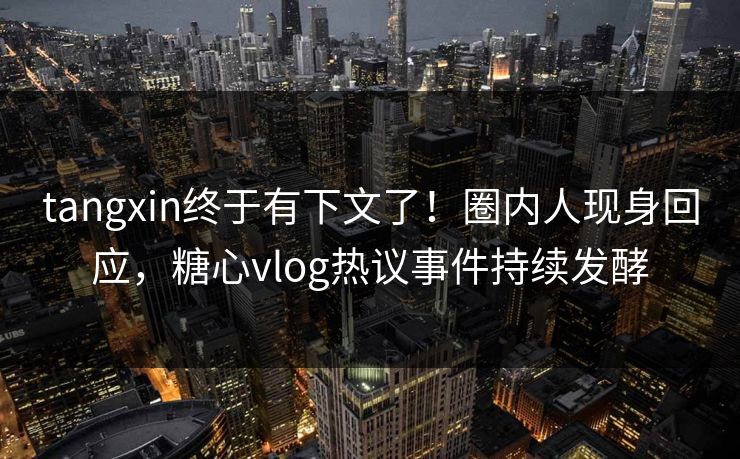 tangxin终于有下文了！圈内人现身回应，糖心vlog热议事件持续发酵