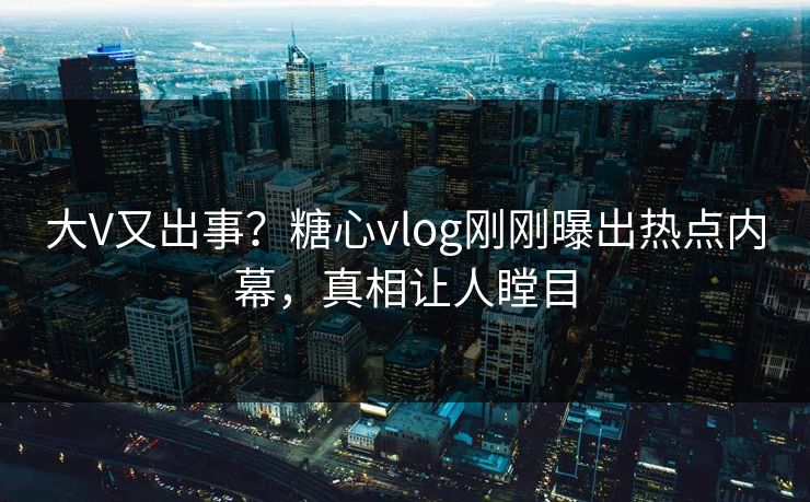 大V又出事？糖心vlog刚刚曝出热点内幕，真相让人瞠目