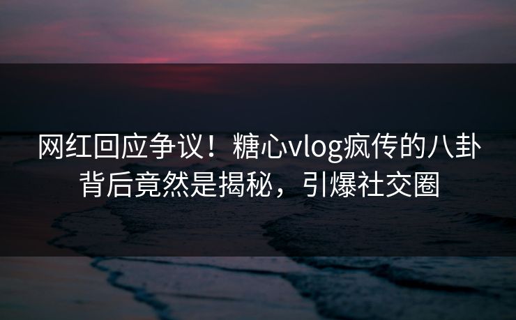 网红回应争议！糖心vlog疯传的八卦背后竟然是揭秘，引爆社交圈