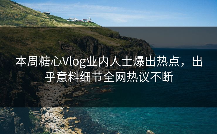 本周糖心Vlog业内人士爆出热点，出乎意料细节全网热议不断