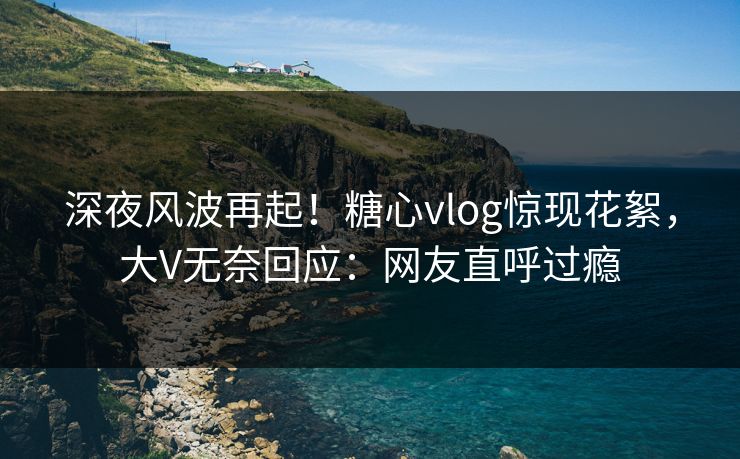 深夜风波再起！糖心vlog惊现花絮，大V无奈回应：网友直呼过瘾