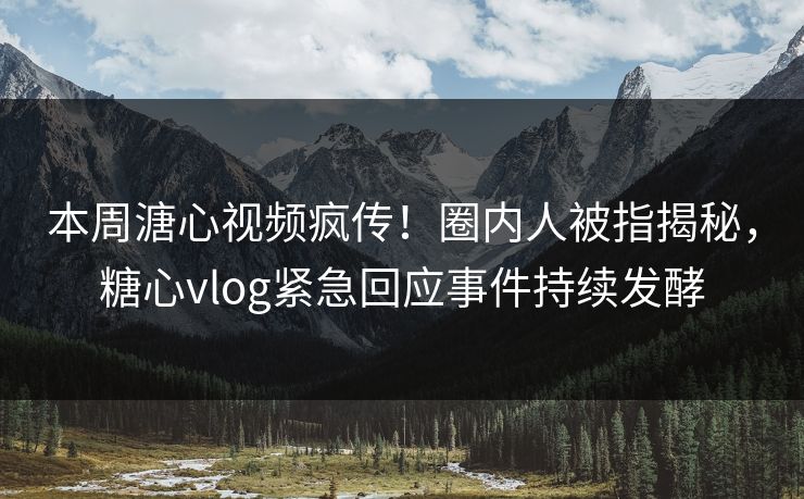 本周溏心视频疯传！圈内人被指揭秘，糖心vlog紧急回应事件持续发酵
