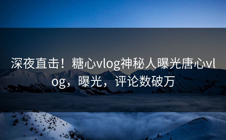 深夜直击！糖心vlog神秘人曝光唐心vlog，曝光，评论数破万