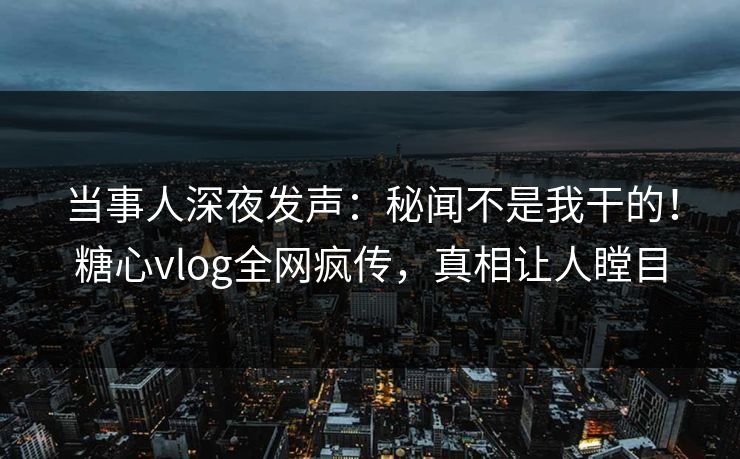 当事人深夜发声：秘闻不是我干的！糖心vlog全网疯传，真相让人瞠目