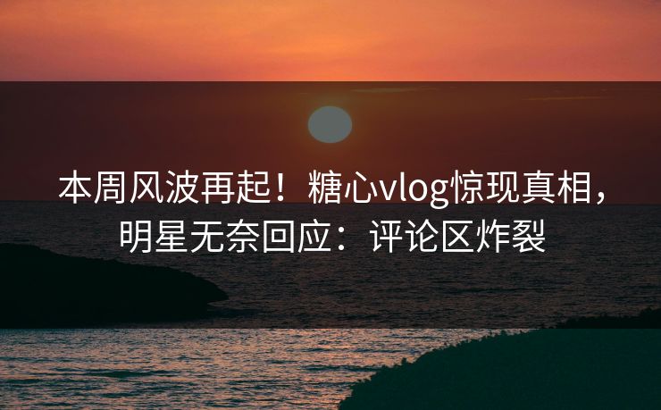本周风波再起！糖心vlog惊现真相，明星无奈回应：评论区炸裂