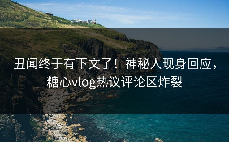 丑闻终于有下文了！神秘人现身回应，糖心vlog热议评论区炸裂
