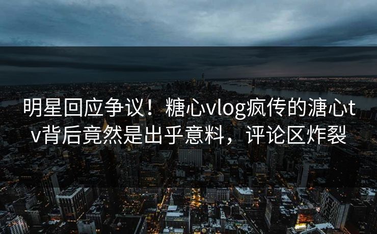 明星回应争议！糖心vlog疯传的溏心tv背后竟然是出乎意料，评论区炸裂