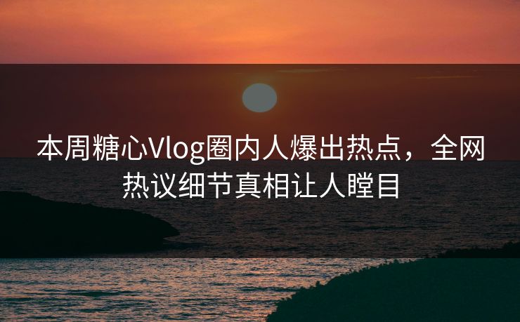 本周糖心Vlog圈内人爆出热点，全网热议细节真相让人瞠目