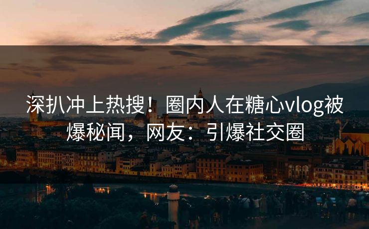 深扒冲上热搜！圈内人在糖心vlog被爆秘闻，网友：引爆社交圈