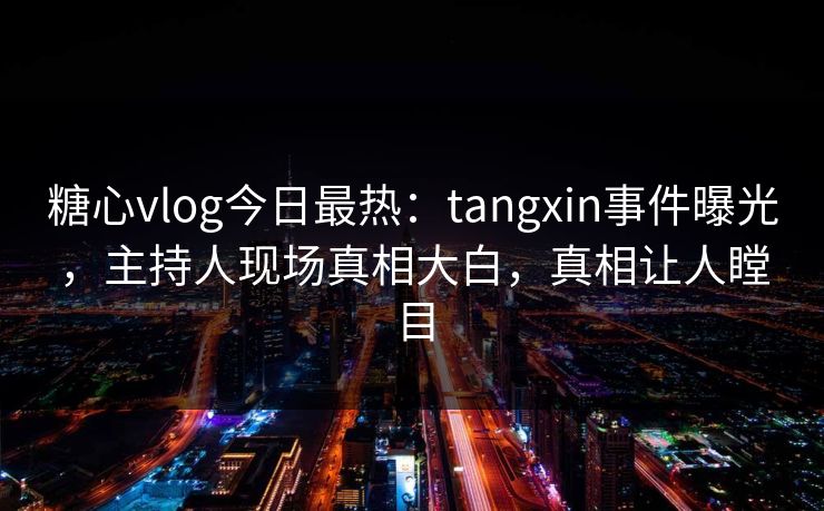 糖心vlog今日最热：tangxin事件曝光，主持人现场真相大白，真相让人瞠目