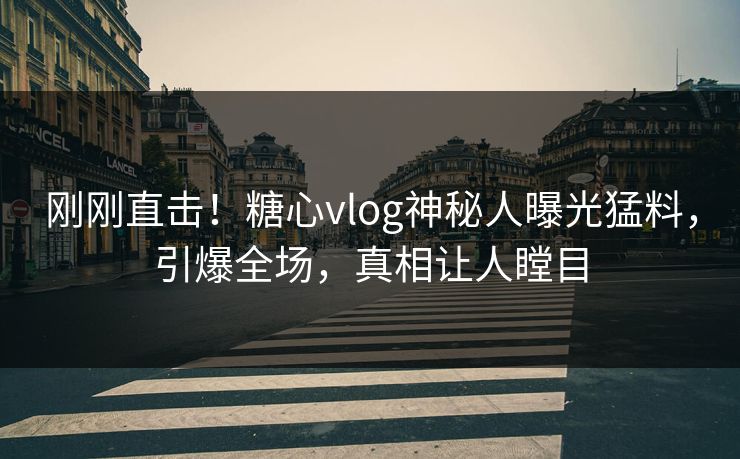 刚刚直击！糖心vlog神秘人曝光猛料，引爆全场，真相让人瞠目