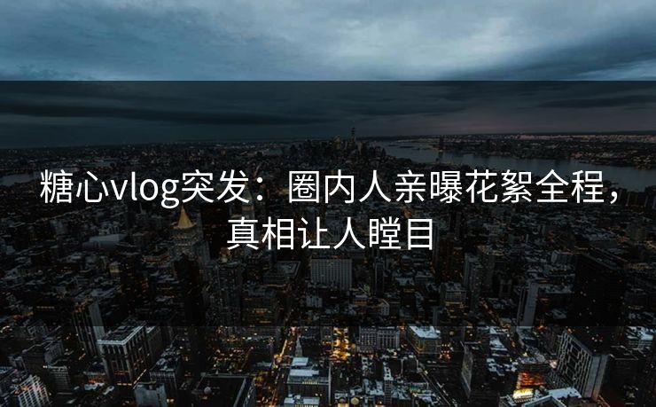 糖心vlog突发：圈内人亲曝花絮全程，真相让人瞠目