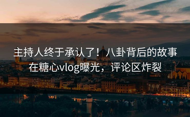 主持人终于承认了！八卦背后的故事在糖心vlog曝光，评论区炸裂