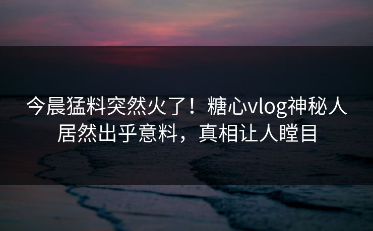 今晨猛料突然火了！糖心vlog神秘人居然出乎意料，真相让人瞠目