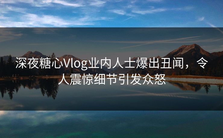 深夜糖心Vlog业内人士爆出丑闻，令人震惊细节引发众怒
