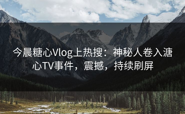今晨糖心Vlog上热搜：神秘人卷入溏心TV事件，震撼，持续刷屏