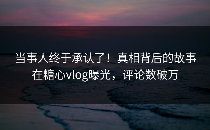 当事人终于承认了！真相背后的故事在糖心vlog曝光，评论数破万
