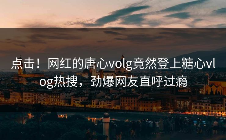 点击！网红的唐心volg竟然登上糖心vlog热搜，劲爆网友直呼过瘾