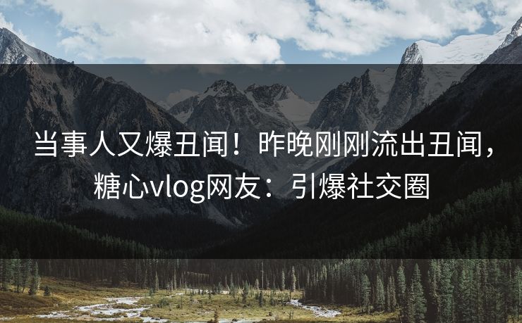 当事人又爆丑闻！昨晚刚刚流出丑闻，糖心vlog网友：引爆社交圈
