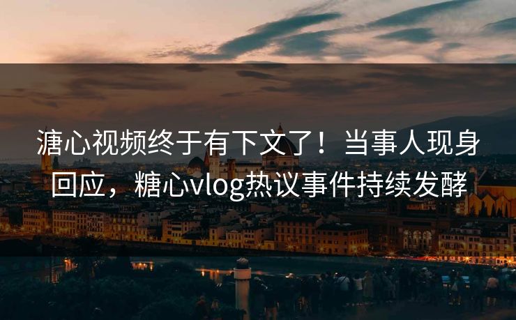 溏心视频终于有下文了！当事人现身回应，糖心vlog热议事件持续发酵