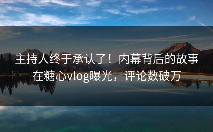 主持人终于承认了！内幕背后的故事在糖心vlog曝光，评论数破万