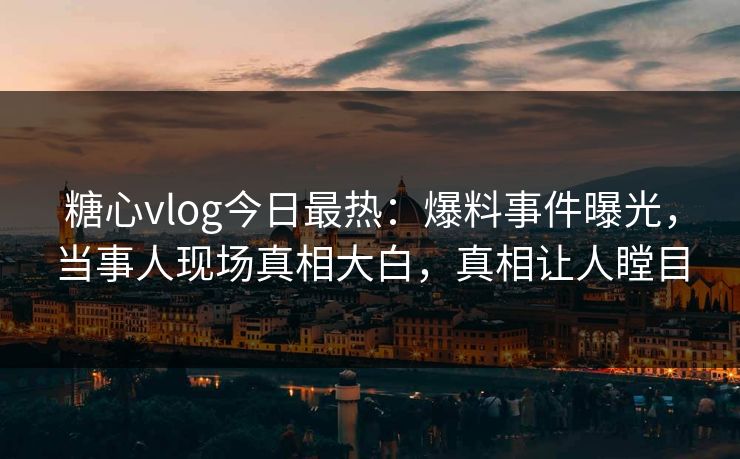 糖心vlog今日最热：爆料事件曝光，当事人现场真相大白，真相让人瞠目