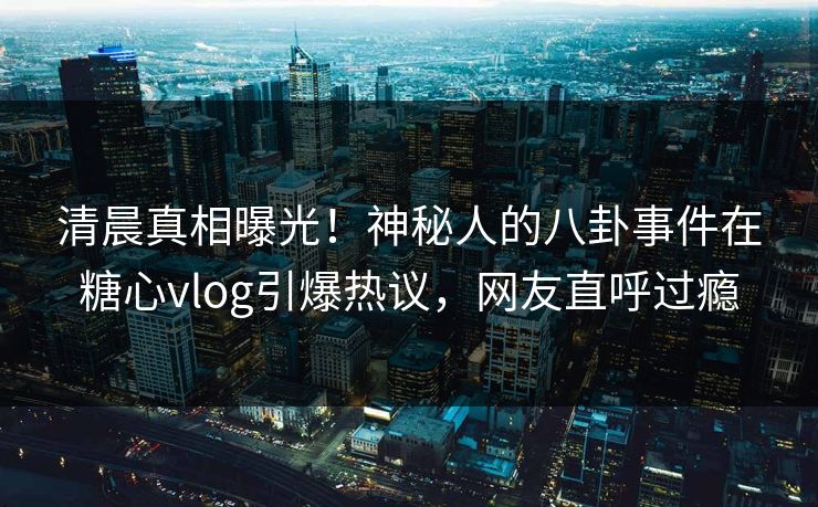 清晨真相曝光！神秘人的八卦事件在糖心vlog引爆热议，网友直呼过瘾