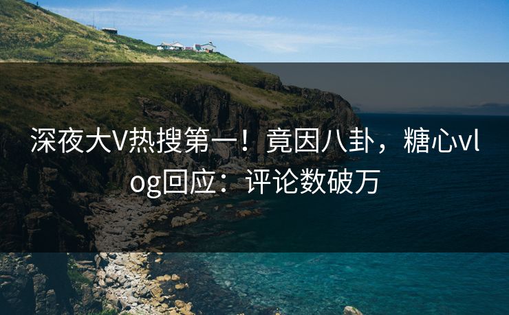 深夜大V热搜第一！竟因八卦，糖心vlog回应：评论数破万