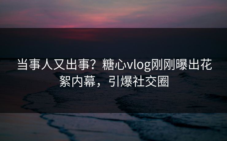 当事人又出事？糖心vlog刚刚曝出花絮内幕，引爆社交圈