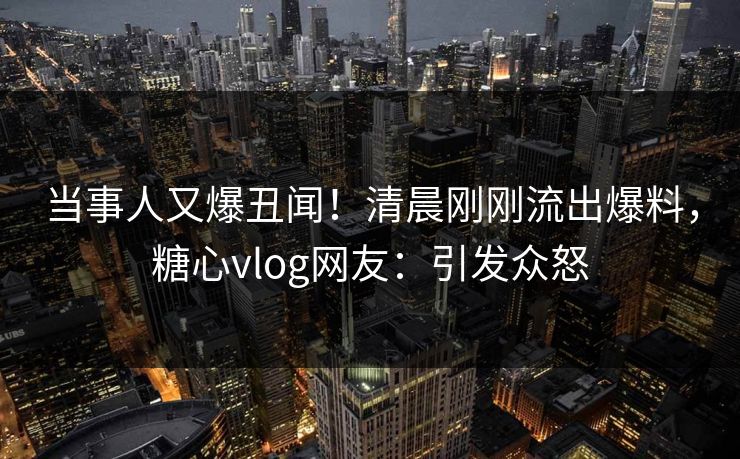 当事人又爆丑闻！清晨刚刚流出爆料，糖心vlog网友：引发众怒