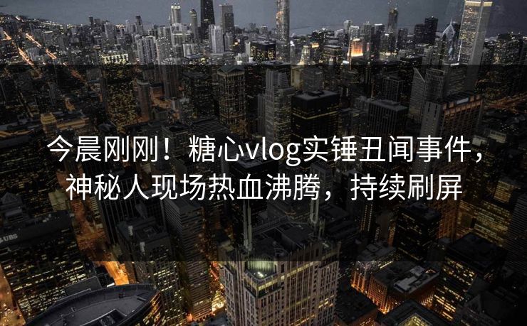 今晨刚刚！糖心vlog实锤丑闻事件，神秘人现场热血沸腾，持续刷屏