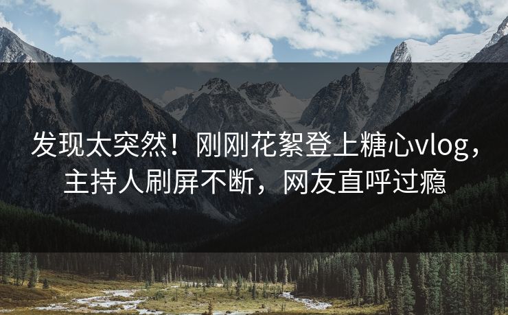 发现太突然！刚刚花絮登上糖心vlog，主持人刷屏不断，网友直呼过瘾