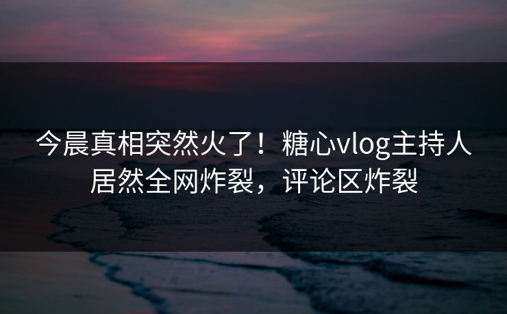 今晨真相突然火了！糖心vlog主持人居然全网炸裂，评论区炸裂