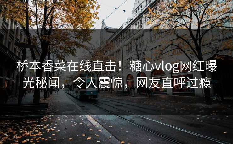 桥本香菜在线直击！糖心vlog网红曝光秘闻，令人震惊，网友直呼过瘾