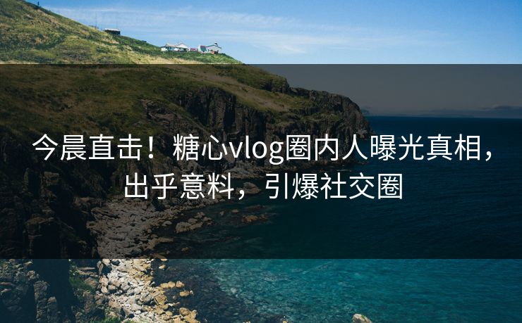 今晨直击！糖心vlog圈内人曝光真相，出乎意料，引爆社交圈