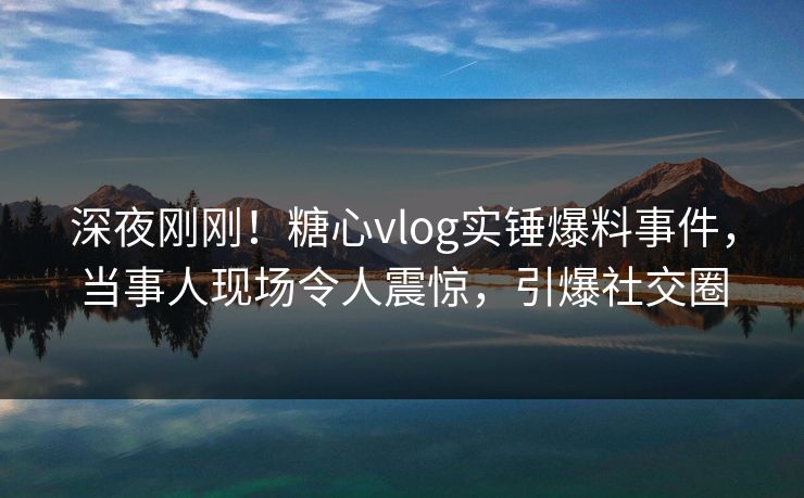 深夜刚刚！糖心vlog实锤爆料事件，当事人现场令人震惊，引爆社交圈
