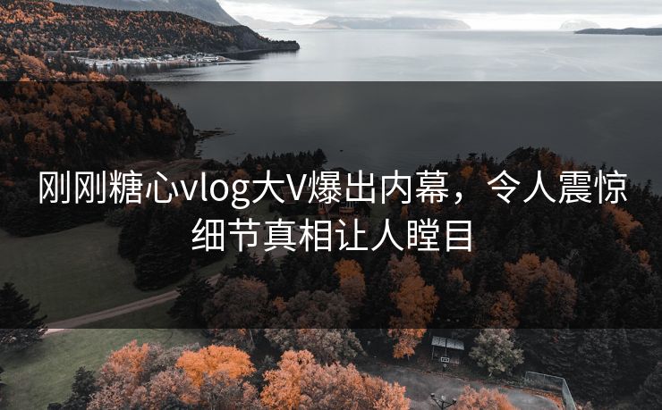 刚刚糖心vlog大V爆出内幕，令人震惊细节真相让人瞠目
