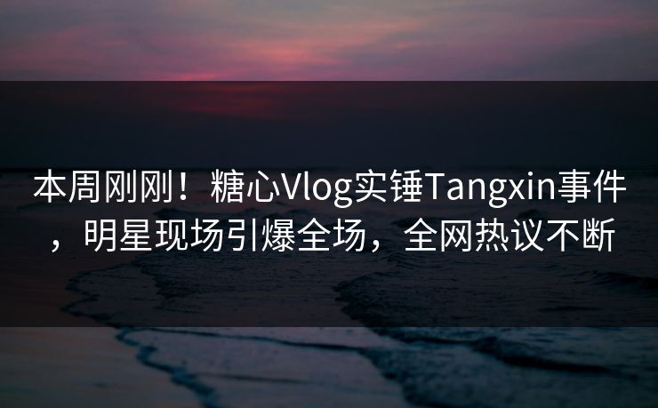本周刚刚！糖心Vlog实锤Tangxin事件，明星现场引爆全场，全网热议不断