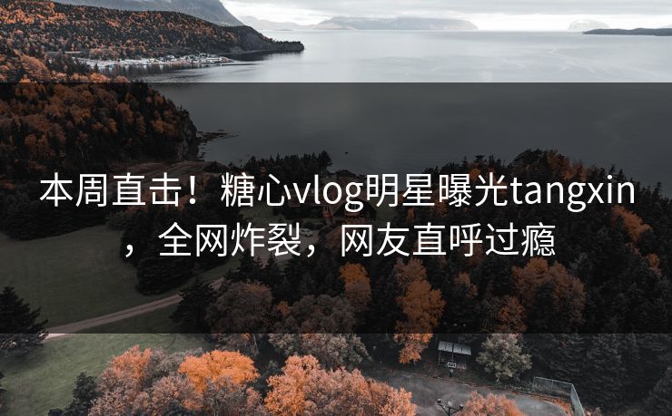 本周直击！糖心vlog明星曝光tangxin，全网炸裂，网友直呼过瘾