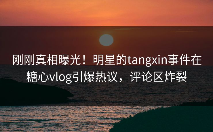 刚刚真相曝光！明星的tangxin事件在糖心vlog引爆热议，评论区炸裂