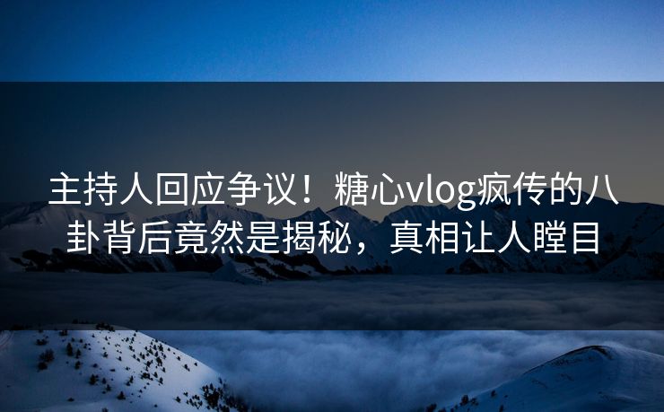 主持人回应争议！糖心vlog疯传的八卦背后竟然是揭秘，真相让人瞠目