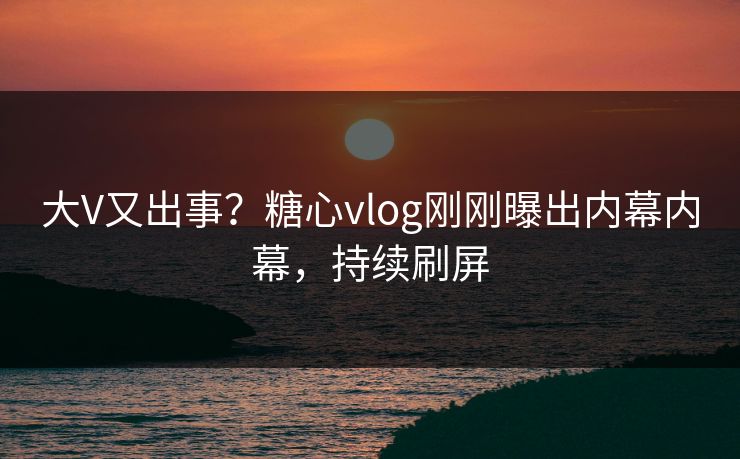 大V又出事？糖心vlog刚刚曝出内幕内幕，持续刷屏