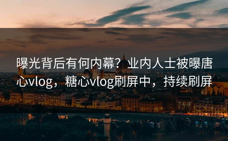 曝光背后有何内幕？业内人士被曝唐心vlog，糖心vlog刷屏中，持续刷屏