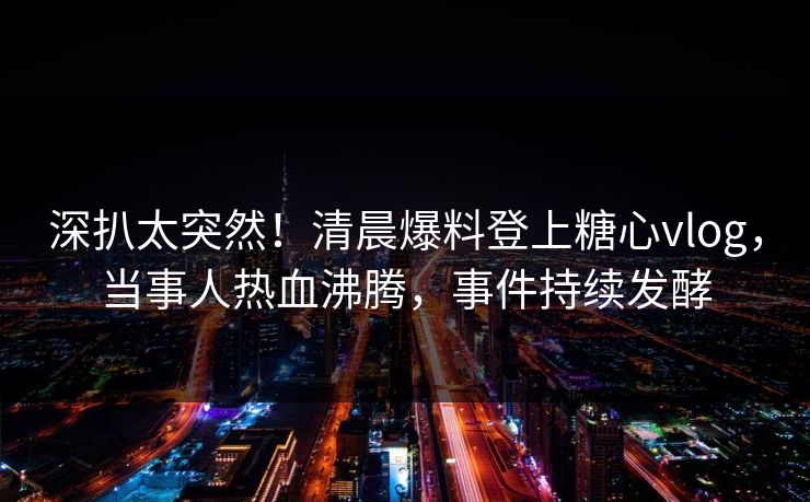 深扒太突然！清晨爆料登上糖心vlog，当事人热血沸腾，事件持续发酵