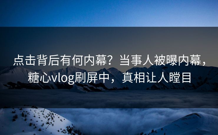 点击背后有何内幕？当事人被曝内幕，糖心vlog刷屏中，真相让人瞠目