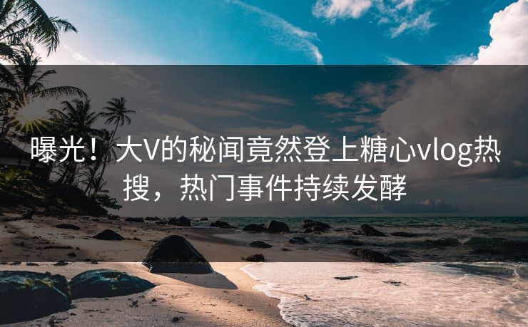 曝光！大V的秘闻竟然登上糖心vlog热搜，热门事件持续发酵