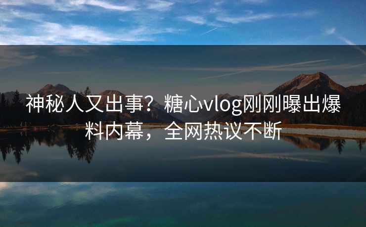 神秘人又出事？糖心vlog刚刚曝出爆料内幕，全网热议不断