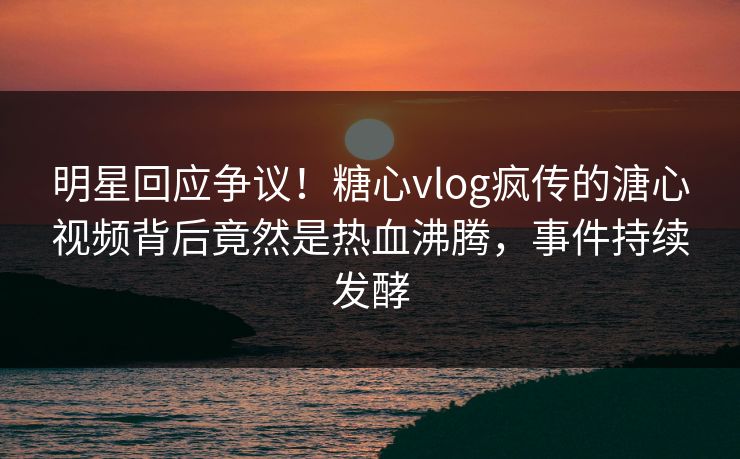 明星回应争议！糖心vlog疯传的溏心视频背后竟然是热血沸腾，事件持续发酵
